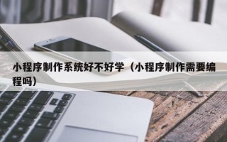 抚顺小程序制作系统好不好学（小程序制作需要编程吗）