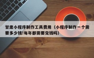 抚顺甘肃小程序制作工具费用（小程序制作一个需要多少钱!每年都需要交钱吗）