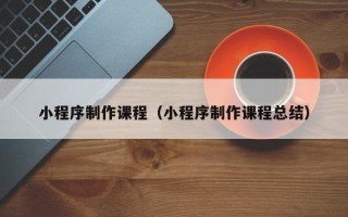 抚顺小程序制作课程（小程序制作课程总结）
