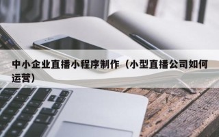 抚顺中小企业直播小程序制作（小型直播公司如何运营）