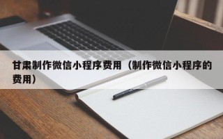 抚顺甘肃制作微信小程序费用（制作微信小程序的费用）