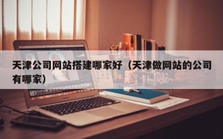 抚顺天津公司网站搭建哪家好（天津做网站的公司有哪家）