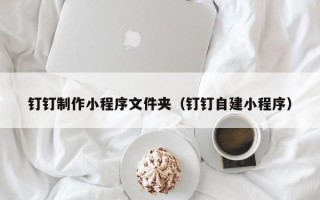 抚顺钉钉制作小程序文件夹（钉钉自建小程序）
