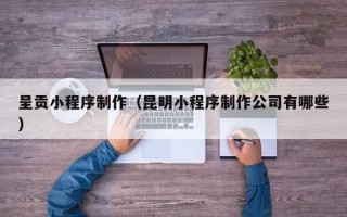 抚顺呈贡小程序制作（昆明小程序制作公司有哪些）
