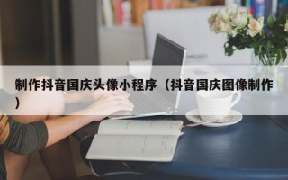 抚顺制作抖音国庆头像小程序（抖音国庆图像制作）