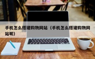 抚顺手机怎么搭建购物网站（手机怎么搭建购物网站呢）