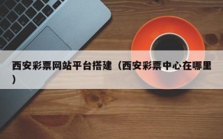抚顺西安彩票网站平台搭建（西安彩票中心在哪里）