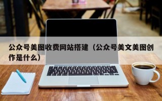 抚顺公众号美图收费网站搭建（公众号美文美图创作是什么）