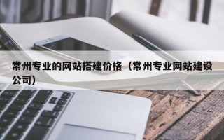 抚顺常州专业的网站搭建价格（常州专业网站建设公司）