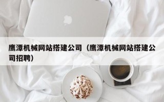 抚顺鹰潭机械网站搭建公司（鹰潭机械网站搭建公司招聘）