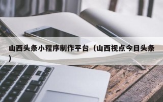 抚顺山西头条小程序制作平台（山西视点今日头条）